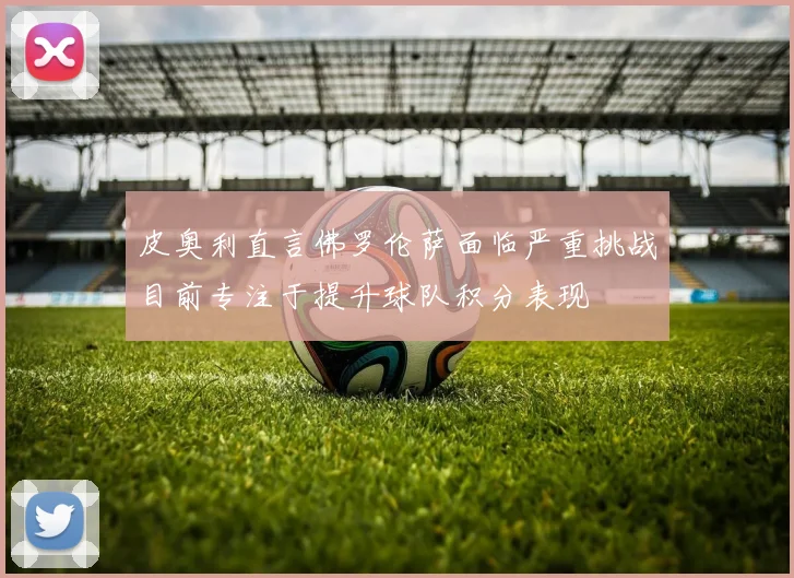 皮奥利直言佛罗伦萨面临严重挑战目前专注于提升球队积分表现
