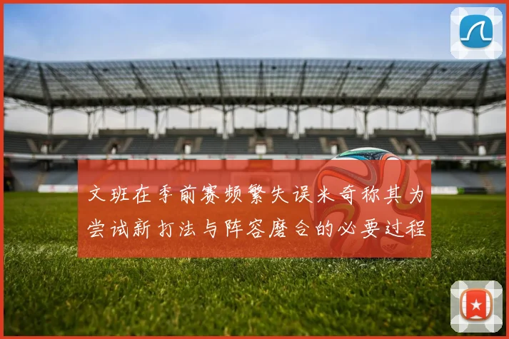 文班在季前赛频繁失误米奇称其为尝试新打法与阵容磨合的必要过程