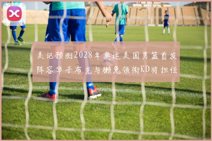 美记预测2028年奥运美国男篮首发阵容华子布克与獭兔领衔KD将担任替补