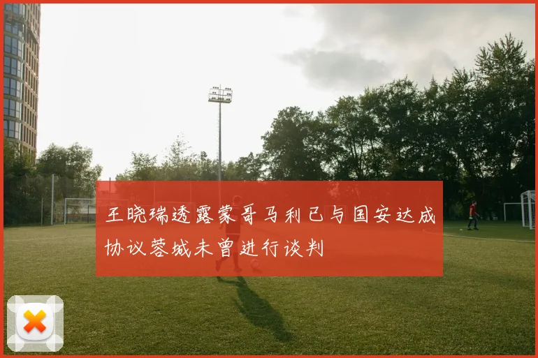 王晓瑞透露蒙哥马利已与国安达成协议蓉城未曾进行谈判