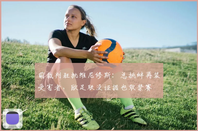 前裁判狂批维尼修斯：总挑衅再装受害者，欧足联没证据也敢禁赛
