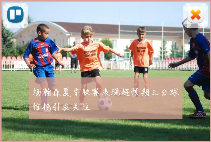 杨瀚森夏季联赛表现超预期三分球惊艳引发关注