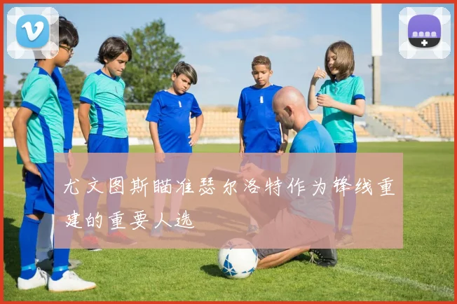 尤文图斯瞄准瑟尔洛特作为锋线重建的重要人选