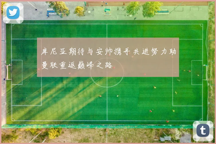 库尼亚期待与安帅携手共进努力助曼联重返巅峰之路