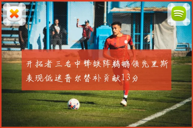 开拓者三名中锋缺阵鹈鹕领先里斯表现低迷普尔替补贡献13分