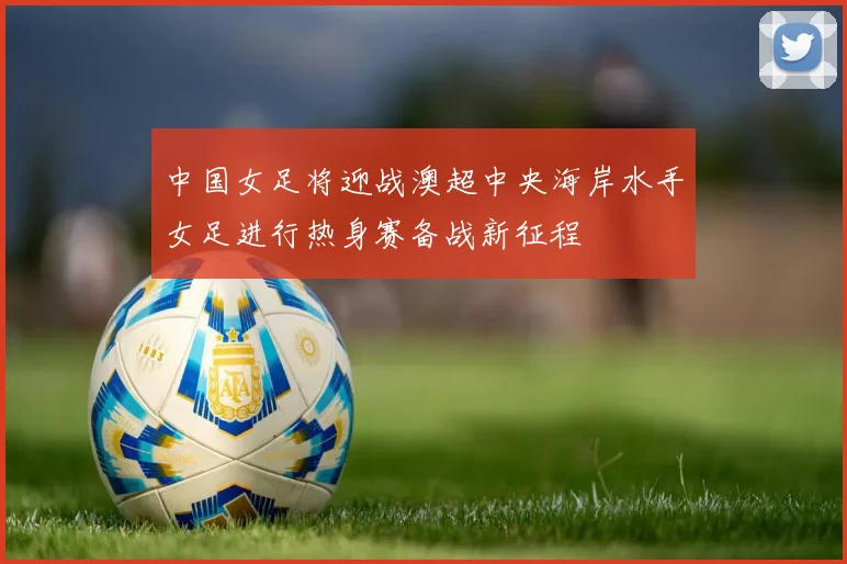 中国女足将迎战澳超中央海岸水手女足进行热身赛备战新征程