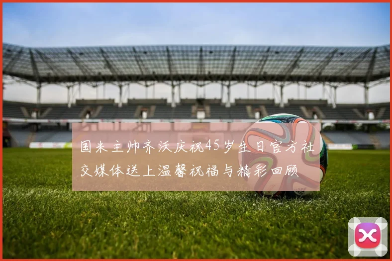 国米主帅齐沃庆祝45岁生日官方社交媒体送上温馨祝福与精彩回顾