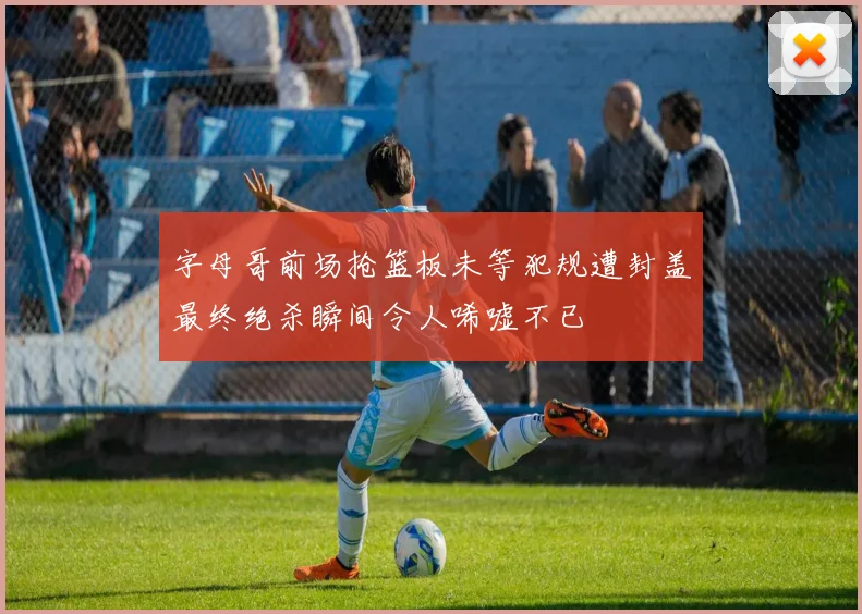 字母哥前场抢篮板未等犯规遭封盖最终绝杀瞬间令人唏嘘不已