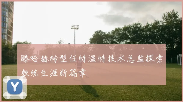 滕哈赫转型任特温特技术总监探索教练生涯新篇章