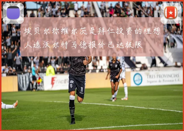 埃贝尔称维尔茨是拜仁投资的理想人选沃尔特马德报价已达极限